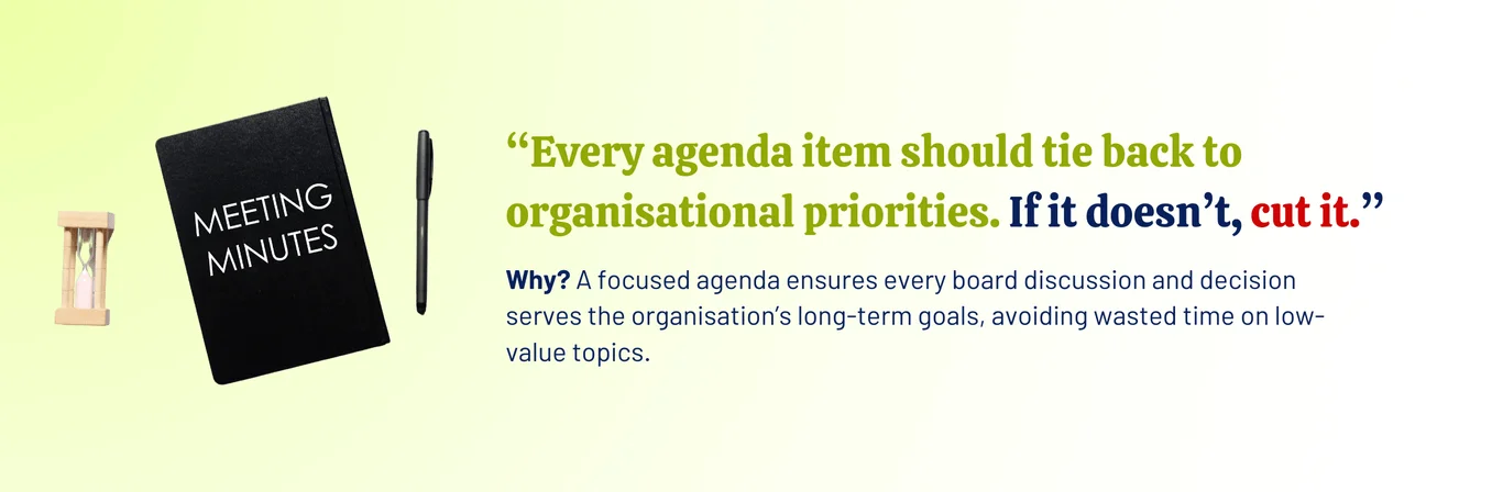 An image with an hourglass, notebook with meeting minutes and a pen with a message that says “Every agenda item should tie back to organisational priorities. If it doesn’t, cut it.” Why? A focused agenda ensures every board discussion and decision serves the organisation’s long-term goals, avoiding wasted time on low-value topics.
